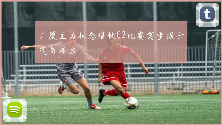 广厦主力状态堪忧G2比赛需重振士气与活力