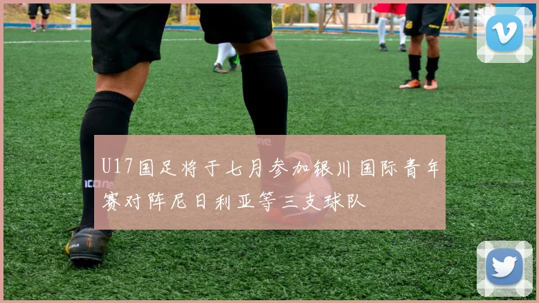 U17国足将于七月参加银川国际青年赛对阵尼日利亚等三支球队