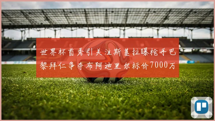 世界杯首秀引关注斯基拉曝枪手巴黎拜仁争夺布阿迪里尔标价7000万欧元