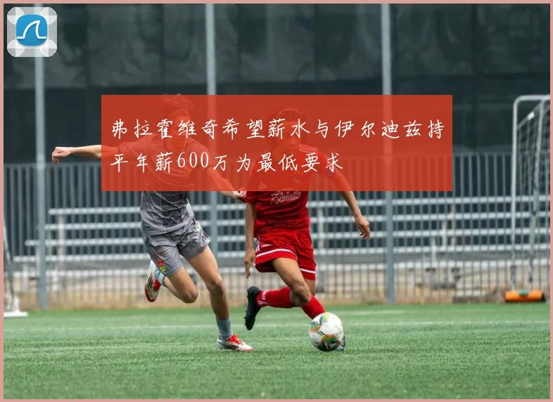 弗拉霍维奇希望薪水与伊尔迪兹持平年薪600万为最低要求