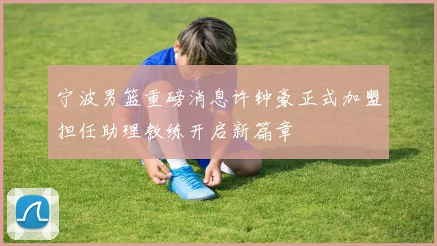 宁波男篮重磅消息许钟豪正式加盟担任助理教练开启新篇章