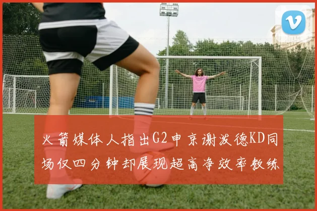 火箭媒体人指出G2申京谢泼德KD同场仅四分钟却展现超高净效率教练应负责任