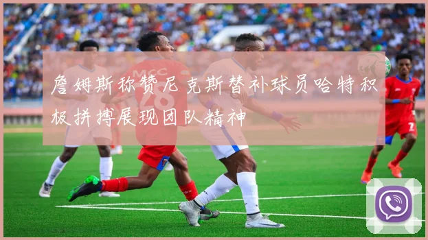 詹姆斯称赞尼克斯替补球员哈特积极拼搏展现团队精神