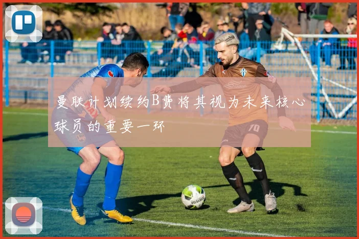 曼联计划续约B费将其视为未来核心球员的重要一环