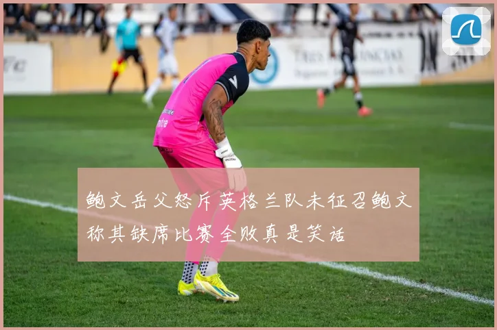 鲍文岳父怒斥英格兰队未征召鲍文称其缺席比赛全败真是笑话