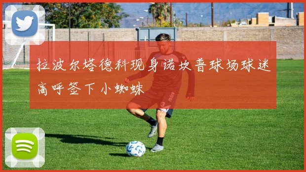 拉波尔塔德科现身诺坎普球场球迷高呼签下小蜘蛛