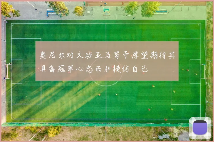 奥尼尔对文班亚马寄予厚望期待其具备冠军心态而非模仿自己