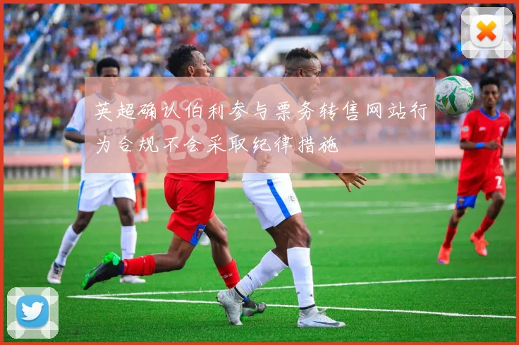 英超确认伯利参与票务转售网站行为合规不会采取纪律措施