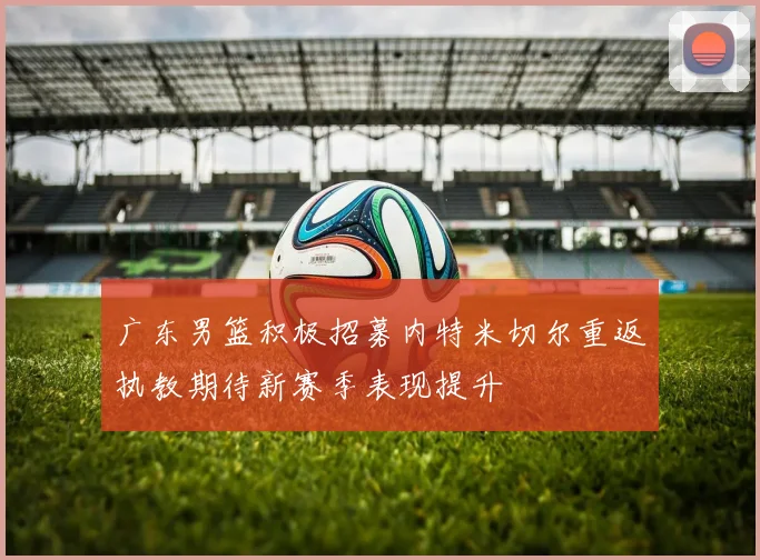 广东男篮积极招募内特米切尔重返执教期待新赛季表现提升