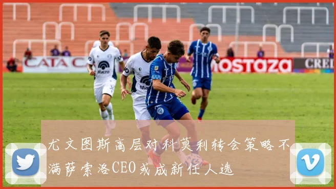 尤文图斯高层对科莫利转会策略不满萨索洛CEO或成新任人选