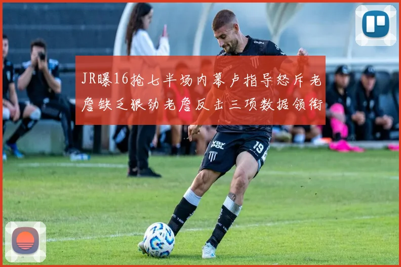 JR曝16抢七半场内幕卢指导怒斥老詹缺乏狠劲老詹反击三项数据领衔全场