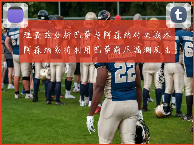 理查兹分析巴萨与阿森纳对决战术阿森纳或将利用巴萨前压漏洞反击成功