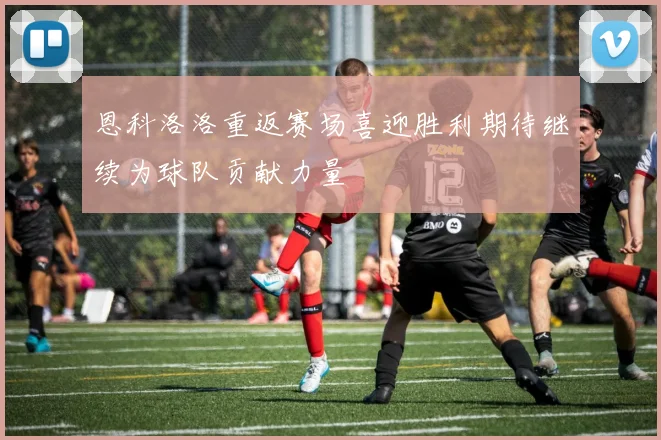恩科洛洛重返赛场喜迎胜利期待继续为球队贡献力量
