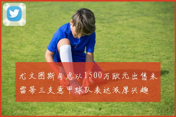 尤文图斯考虑以1500万欧元出售米雷蒂三支意甲球队表达浓厚兴趣