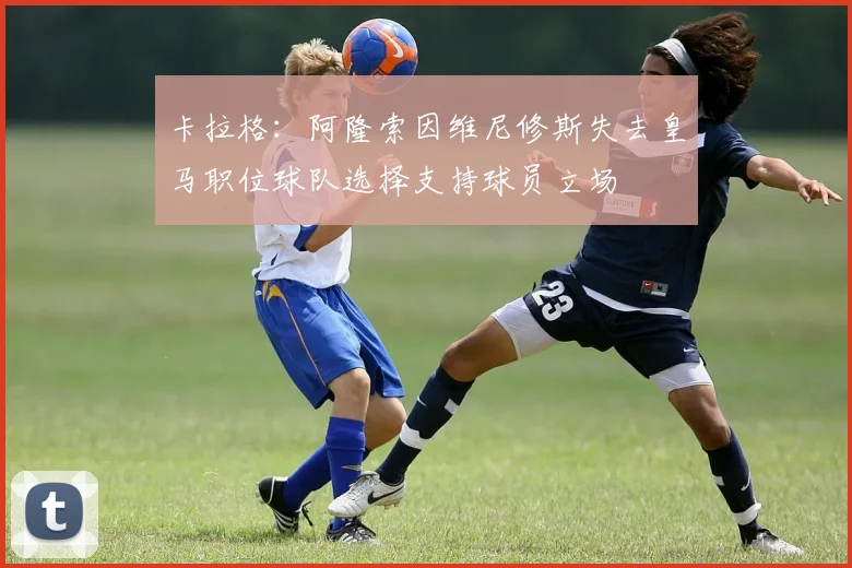 卡拉格：阿隆索因维尼修斯失去皇马职位球队选择支持球员立场