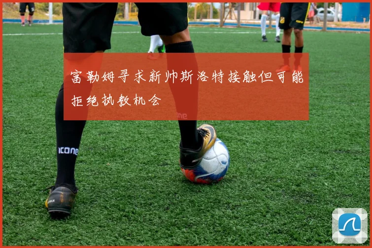 富勒姆寻求新帅斯洛特接触但可能拒绝执教机会